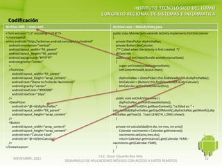 Archivo XML :: main.xml                                          Archivo Java :: MainActivity.java
<?xml version="1.0" encoding="utf-8"?>                           public class MainActivity extends Activity implements OnClickListener
<LinearLayout                                                    {
xmlns:android="http://schemas.android.com/apk/res/android"         private DatePicker dtpFechaNac;
  android:orientation="vertical"                                   private Button btnCalcular;
  android:layout_width="fill_parent"                               /** Called when the activity is first created. */
  android:layout_height="fill_parent"                              @Override
  android:background="#FFFFFF"                                     public void onCreate(Bundle savedInstanceState)
  android:gravity="center"                                         {
  >                                                                  super.onCreate(savedInstanceState);
  <TextView                                                          setContentView(R.layout.main);
     android:layout_width="fill_parent"
     android:layout_height="wrap_content"                              dtpFechaNac = (DatePicker) this.findViewById(R.id.dtpFechaNac);
     android:text="Dame tu Fecha de Nacimiento"                        btnCalcular = (Button) this.findViewById(R.id.btnCalcular);
     android:gravity="center"                                          btnCalcular.setOnClickListener(this);
     android:textColor="#000000"                                   }
     android:textSize="18px"
  />                                                               public void onClick(View view) {
  <DatePicker                                                        dtpFechaNac.refreshDrawableState();
     android:id="@+id/dtpFechaNac"                                   Toast.makeText(this.getBaseContext(), "La Edad es: " +
     android:layout_width="fill_parent"                          calculaEdad(dtpFechaNac.getDayOfMonth(),dtpFechaNac.getMonth(),dtp
     android:layout_height="wrap_content"                        FechaNac.getYear()) , Toast.LENGTH_LONG).show();
  />                                                               }
  <Button
     android:layout_width="wrap_content"                           private int calculaEdad(int dia, int mes, int anio){
     android:layout_height="wrap_content"                            Calendar nacimiento = Calendar.getInstance();
     android:text="Calcular Edad"                                    nacimiento.set(anio,mes,dia);
     android:id="@+id/btnCalcular"                                   return Calendar.getInstance().get(Calendar.YEAR) -
  />                                                             nacimiento.get(Calendar.YEAR);
</LinearLayout>                                                    }
                                                                 }
                                                          I.S.C. Oscar Eduardo Roa Vela
    NOVIEMBRE, 2011                                                                                                                12
                                       DESARROLLO DE APLICACIONES MÓVILES CON ACCESO A DATOS REMOTOS
 