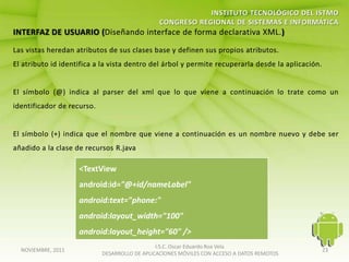 <TextView
                  android:id="@+id/nameLabel"
                  android:text="phone:"
                  android:layout_width="100"
                  android:layout_height="60" />
                                          I.S.C. Oscar Eduardo Roa Vela
NOVIEMBRE, 2011                                                                        23
                       DESARROLLO DE APLICACIONES MÓVILES CON ACCESO A DATOS REMOTOS
 