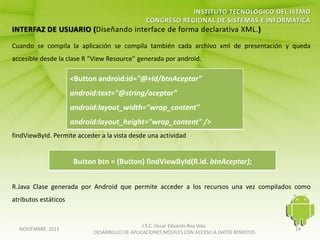 Cuando se compila la aplicación se compila también cada archivo xml de presentación y queda
accesible desde la clase R “View Resource” generada por android.

                      <Button android:id="@+id/btnAceptar"
                      android:text="@string/aceptar"
                      android:layout_width="wrap_content"
                      android:layout_height="wrap_content" />
findViewById. Permite acceder a la vista desde una actividad


                      Button btn = (Button) findViewById(R.id. btnAceptar);


R.Java Clase generada por Android que permite acceder a los recursos una vez compilados como
atributos estáticos


                                               I.S.C. Oscar Eduardo Roa Vela
  NOVIEMBRE, 2011                                                                           24
                            DESARROLLO DE APLICACIONES MÓVILES CON ACCESO A DATOS REMOTOS
 