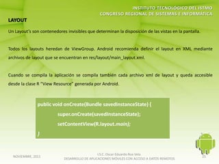 Un Layout’s son contenedores invisibles que determinan la disposición de las vistas en la pantalla.


Todos los layouts heredan de ViewGroup. Android recomienda definir el layout en XML mediante
archivos de layout que se encuentran en res/layout/main_layout.xml.


Cuando se compila la aplicación se compila también cada archivo xml de layout y queda accesible
desde la clase R “View Resource” generada por Android.



               public void onCreate(Bundle savedInstanceState) {
                         super.onCreate(savedInstanceState);
                         setContentView(R.layout.main);
               }


                                               I.S.C. Oscar Eduardo Roa Vela
  NOVIEMBRE, 2011                                                                                     25
                            DESARROLLO DE APLICACIONES MÓVILES CON ACCESO A DATOS REMOTOS
 