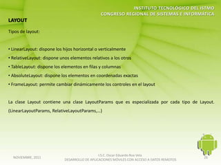 Tipos de layout:


• LinearLayout: dispone los hijos horizontal o verticalmente
• RelativeLayout: dispone unos elementos relativos a los otros
• TableLayout: dispone los elementos en filas y columnas
• AbsoluteLayout: dispone los elementos en coordenadas exactas
• FrameLayout: permite cambiar dinámicamente los controles en el layout


La clase Layout contiene una clase LayoutParams que es especializada por cada tipo de Layout.
(LinearLayoutParams, RelativeLayoutParams,…)




                                               I.S.C. Oscar Eduardo Roa Vela
  NOVIEMBRE, 2011                                                                           26
                            DESARROLLO DE APLICACIONES MÓVILES CON ACCESO A DATOS REMOTOS
 