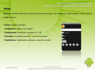 Botones. Existen todo tipo de botones, botones simples, con imágenes, check buttons, radio buttons,
toogle buttons…


• Button. Botón estandar
• ImageButton. Botón con imagen
• ToogleButton. Botón de 2 estados On | Off
• CheckBox. Checkbox estandar , selección multiple
• RadioButton. RadioButton estandar, selección simple




                                              I.S.C. Oscar Eduardo Roa Vela
  NOVIEMBRE, 2011                                                                            29
                           DESARROLLO DE APLICACIONES MÓVILES CON ACCESO A DATOS REMOTOS
 