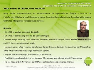• General Magic fracasa y se va a la ruina, momento en el cual Andy se unió a Artemis Research y que
en 1997 fue comprada por Microsoft.
• Luego de varios años, renunció para fundar Danger Inc., que también fue adquirida por Microsoft en
2002, y fue destituido de su cargo de Director General.
• Su paso final en esta etapa, fundar en 2003 Android Inc.
• En el 2005, cuando Android Inc. contaba con 22 meses de vida, Google adquirió la empresa.
• No fue hasta el 5 de Noviembre de 2007 que se hizo el anuncio oficial de Android.
                                               I.S.C. Oscar Eduardo Roa Vela
  NOVIEMBRE, 2011                                                                              3
                            DESARROLLO DE APLICACIONES MÓVILES CON ACCESO A DATOS REMOTOS
 