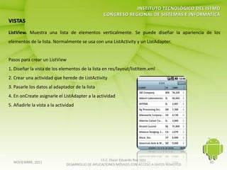 ListView. Muestra una lista de elementos verticalmente. Se puede diseñar la apariencia de los
elementos de la lista. Normalmente se usa con una ListActivity y un ListAdapter.


Pasos para crear un ListView
1. Diseñar la vista de los elementos de la lista en res/layout/listItem.xml
2. Crear una actividad que herede de ListActivity
3. Pasarle los datos al adaptador de la lista
4. En onCreate asignarle el ListAdapter a la actividad
5. Añadirle la vista a la actividad




                                                  I.S.C. Oscar Eduardo Roa Vela
  NOVIEMBRE, 2011                                                                              30
                               DESARROLLO DE APLICACIONES MÓVILES CON ACCESO A DATOS REMOTOS
 