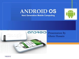 ANDROID OS
           Next Generation Mobile Computing




                                    Presentation By
                                    Ghoto Hussain


                          Company
                          LOGO

1/6/2012
 