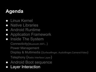 Agenda
●   Linux Kernel
●   Native Libraries
●   Android Runtime
●   Application Framework
●   Inside The System
    Connectivity(Bluetooth,WiFi...)
    Power Management
    Display & Multimedia (Surfaceflinger, Audioflinger,Camera/Video)
    Telephony (Radio Interface Layer)
● Android Boot sequence
● Layer Interaction
 