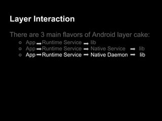 Layer Interaction
There are 3 main flavors of Android layer cake:
  ○ App   Runtime Service   lib
  ○ App   Runtime Service   Native Service   lib
  ○ App   Runtime Service   Native Daemon    lib
 