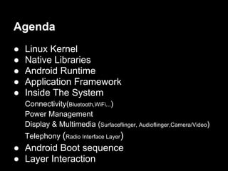 Agenda
●   Linux Kernel
●   Native Libraries
●   Android Runtime
●   Application Framework
●   Inside The System
    Connectivity(Bluetooth,WiFi...)
    Power Management
    Display & Multimedia (Surfaceflinger, Audioflinger,Camera/Video)
    Telephony (Radio Interface Layer)
● Android Boot sequence
● Layer Interaction
 