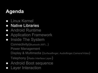 Agenda
●   Linux Kernel
●   Native Libraries
●   Android Runtime
●   Application Framework
●   Inside The System
    Connectivity(Bluetooth,WiFi...)
    Power Management
    Display & Multimedia (Surfaceflinger, Audioflinger,Camera/Video)
    Telephony (Radio Interface Layer)
● Android Boot sequence
● Layer Interaction
 