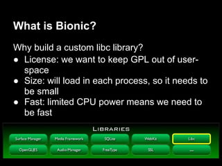 What is Bionic?
Why build a custom libc library?
● License: we want to keep GPL out of user-
  space
● Size: will load in each process, so it needs to
  be small
● Fast: limited CPU power means we need to
  be fast
 
