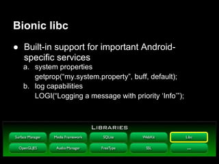 Bionic libc
● Built-in support for important Android-
  specific services
  a. system properties
     getprop(“my.system.property”, buff, default);
  b. log capabilities
     LOGI(“Logging a message with priority ‘Info’”);
 