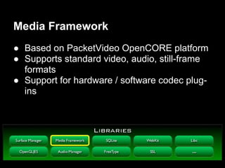 Media Framework
● Based on PacketVideo OpenCORE platform
● Supports standard video, audio, still-frame
  formats
● Support for hardware / software codec plug-
  ins
 