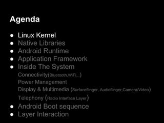 Agenda
●   Linux Kernel
●   Native Libraries
●   Android Runtime
●   Application Framework
●   Inside The System
    Connectivity(Bluetooth,WiFi...)
    Power Management
    Display & Multimedia (Surfaceflinger, Audioflinger,Camera/Video)
    Telephony (Radio Interface Layer)
● Android Boot sequence
● Layer Interaction
 