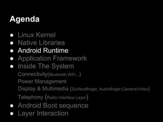 Agenda
●   Linux Kernel
●   Native Libraries
●   Android Runtime
●   Application Framework
●   Inside The System
    Connectivity(Bluetooth,WiFi...)
    Power Management
    Display & Multimedia (Surfaceflinger, Audioflinger,Camera/Video)
    Telephony (Radio Interface Layer)
● Android Boot sequence
● Layer Interaction
 