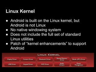 Linux Kernel
● Android is built on the Linux kernel, but
  Android is not Linux
● No native windowing system
● Does not include the full set of standard
  Linux utilities
● Patch of “kernel enhancements” to support
  Android
 