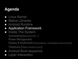 Agenda
●   Linux Kernel
●   Native Libraries
●   Android Runtime
●   Application Framework
●   Inside The System
    Connectivity(Bluetooth,WiFi...)
    Power Management
    Display & Multimedia (Surfaceflinger, Audioflinger,Camera/Video)
    Telephony (Radio Interface Layer)
● Android Boot sequence
● Layer Interaction
 