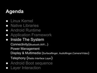 Agenda
●   Linux Kernel
●   Native Libraries
●   Android Runtime
●   Application Framework
●   Inside The System
    Connectivity(Bluetooth,WiFi...)
    Power Management
    Display & Multimedia (Surfaceflinger, Audioflinger,Camera/Video)
    Telephony (Radio Interface Layer)
● Android Boot sequence
● Layer Interaction
 