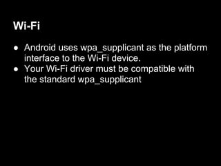 Wi-Fi
● Android uses wpa_supplicant as the platform
  interface to the Wi-Fi device.
● Your Wi-Fi driver must be compatible with
  the standard wpa_supplicant
 