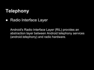 Telephony
● Radio Interface Layer

  Android's Radio Interface Layer (RIL) provides an
  abstraction layer between Android telephony services
  (android.telephony) and radio hardware.
 