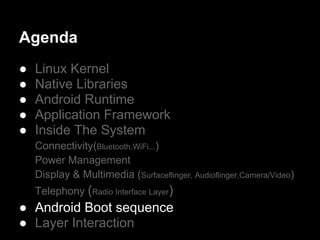 Agenda
●   Linux Kernel
●   Native Libraries
●   Android Runtime
●   Application Framework
●   Inside The System
    Connectivity(Bluetooth,WiFi...)
    Power Management
    Display & Multimedia (Surfaceflinger, Audioflinger,Camera/Video)
    Telephony (Radio Interface Layer)
● Android Boot sequence
● Layer Interaction
 