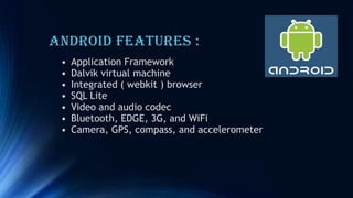 Android Features :
• Application Framework
• Dalvik virtual machine
• Integrated ( webkit ) browser
• SQL Lite
• Video and audio codec
• Bluetooth, EDGE, 3G, and WiFi
• Camera, GPS, compass, and accelerometer
 