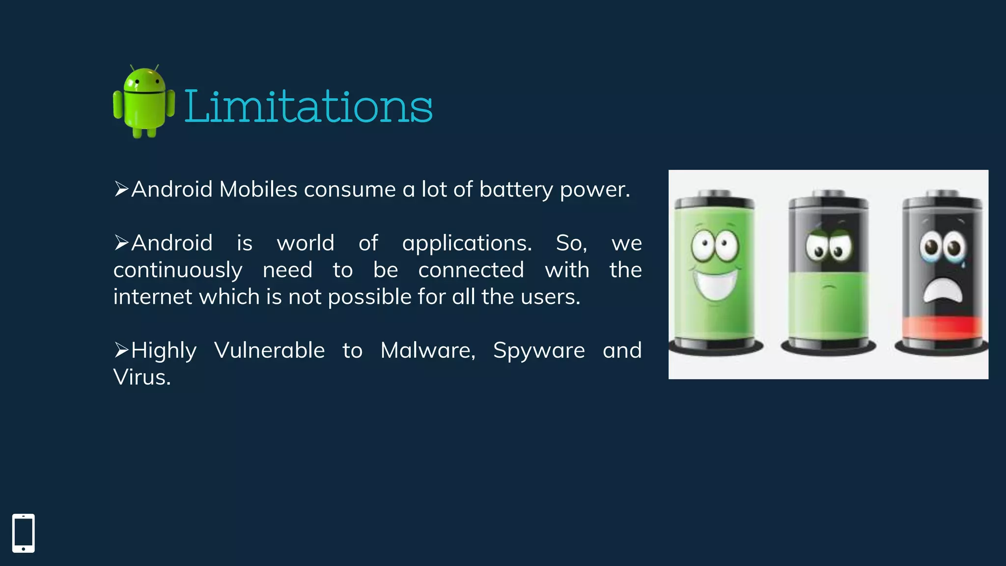 Android Mobiles consume a lot of battery power.
Android is world of applications. So, we
continuously need to be connected with the
internet which is not possible for all the users.
Highly Vulnerable to Malware, Spyware and
Virus.
Limitations
 