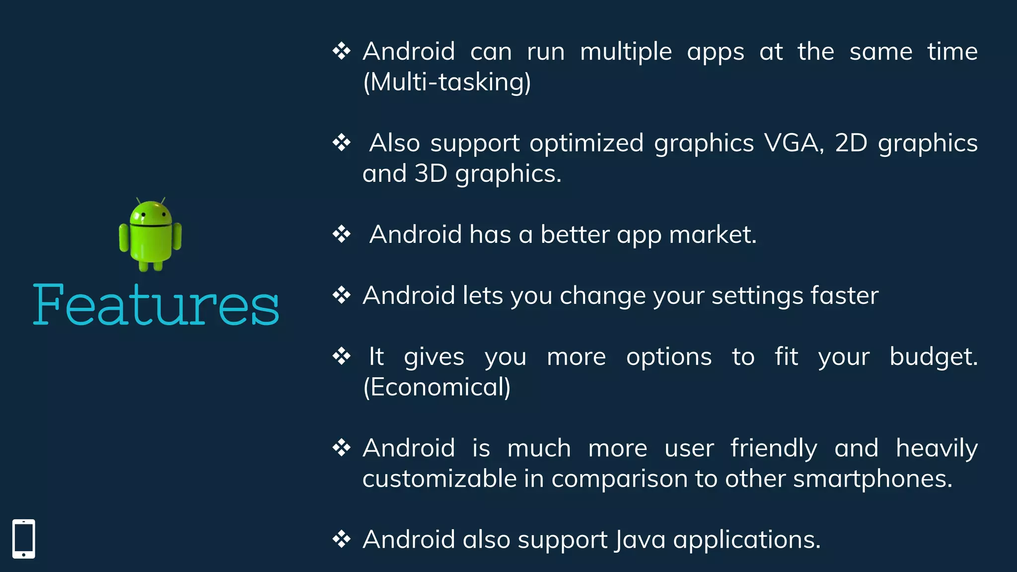 Features
 Android can run multiple apps at the same time
(Multi-tasking)
 Also support optimized graphics VGA, 2D graphics
and 3D graphics.
 Android has a better app market.
 Android lets you change your settings faster
 It gives you more options to fit your budget.
(Economical)
 Android is much more user friendly and heavily
customizable in comparison to other smartphones.
 Android also support Java applications.
 