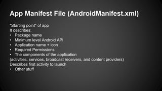 App Manifest File (AndroidManifest.xml)
"Starting point" of app
It describes:
• Package name
• Minimum level Android API
• Application name + icon
• Required Permissions
• The components of the application
(activities, services, broadcast receivers, and content providers)
Describes first activity to launch
• Other stuff
 