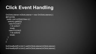 Click Event Handling
OnClickListener mClickListener = new OnClickListener() {
@Override
public void onClick(View v) {
switch(v.getId()){
case R.id.btn1:
// do action1
break;
case R.id.btn2:
// do action2
break;
}
}
};
findViewById(R.id.btn1).setOnClickListener(mClickListener);
findViewById(R.id.btn2).setOnClickListener(mClickListener);
 