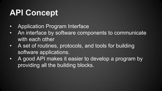 API Concept
• Application Program Interface
• An interface by software components to communicate
with each other
• A set of routines, protocols, and tools for building
software applications.
• A good API makes it easier to develop a program by
providing all the building blocks.
 