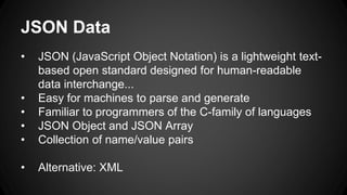 JSON Data
• JSON (JavaScript Object Notation) is a lightweight text-
based open standard designed for human-readable
data interchange...
• Easy for machines to parse and generate
• Familiar to programmers of the C-family of languages
• JSON Object and JSON Array
• Collection of name/value pairs
• Alternative: XML
 