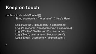 Keep on touch
public void showMyContact(){
String username = “hereshem”; // here‘s Hem
Log.i(“GitHub”, “github.com/” + username);
Log.i(“Facebook”, “facebook.com/” + username);
Log.i(“Twitter”, “twitter.com/” + username);
Log.i(“Blog”, username + “.blogspot.com”);
Log.i(“Email”, username + “@gmail.com”);
}
 