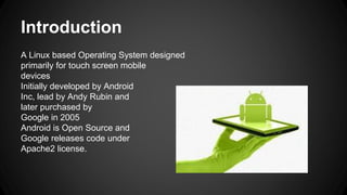 Introduction
A Linux based Operating System designed
primarily for touch screen mobile
devices
Initially developed by Android
Inc, lead by Andy Rubin and
later purchased by
Google in 2005
Android is Open Source and
Google releases code under
Apache2 license.
 