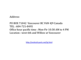 Address:
PO BOX 71042 Vancouver BC V6N 4J9 Canada
TEL : 604-721-8495
Office hour pacific time : Mon-Fir 10:30 AM to 4 PM
Location : west 6th and Willow at Vancouver
http://android-parts.net/lg.html
 