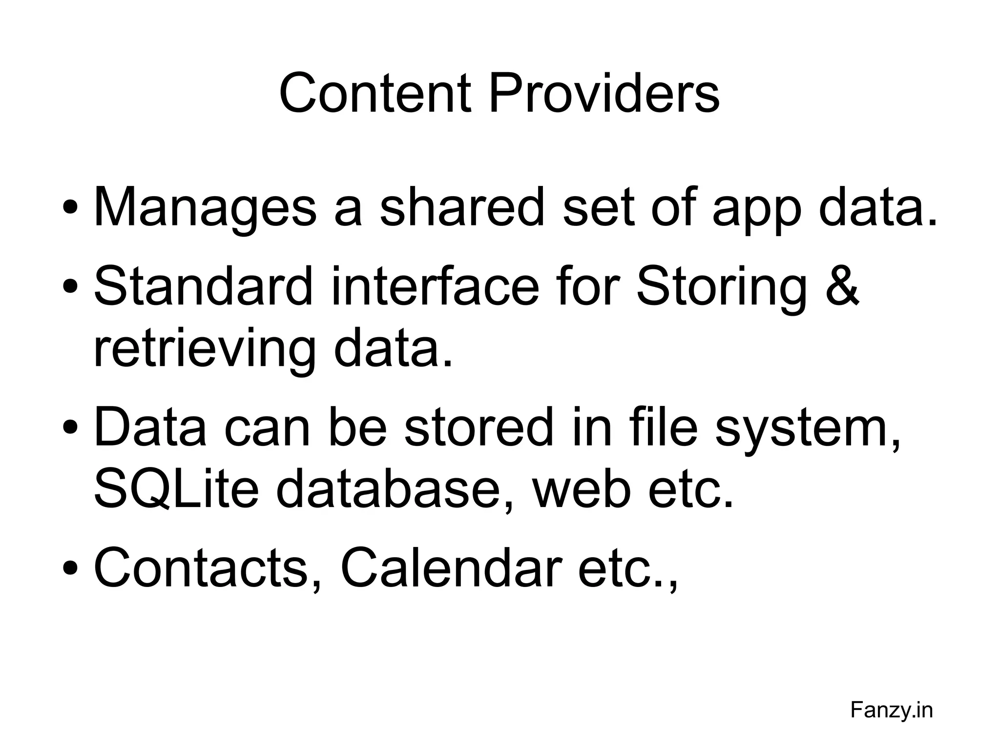 Content Providers
Manages a shared set of app data.
● Standard interface for Storing &
retrieving data.
● Data can be stored in file system,
SQLite database, web etc.
● Contacts, Calendar etc.,
●

Fanzy.in

 