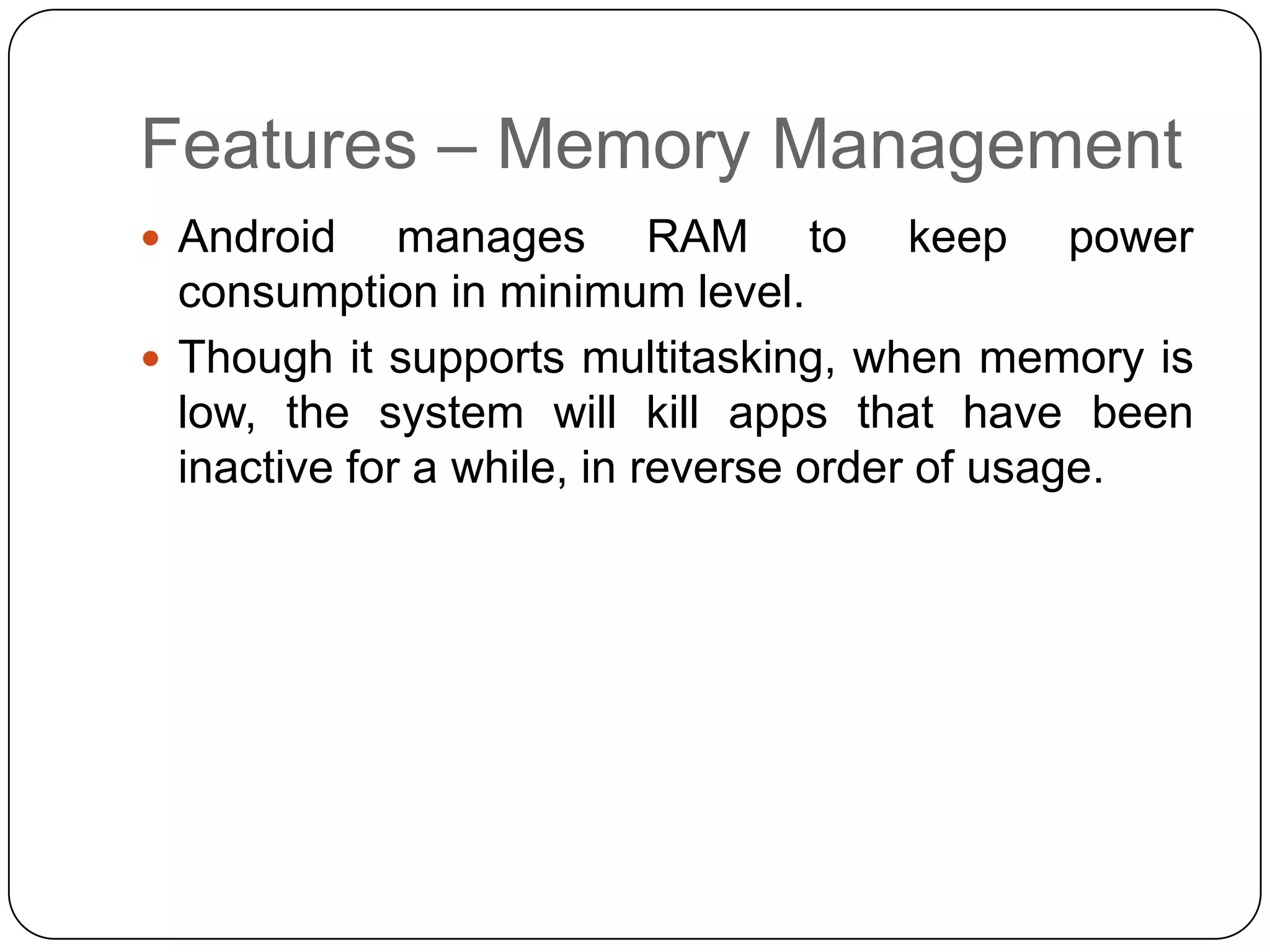 Features – Memory Management
 Android

manages RAM to keep power
consumption in minimum level.
 Though it supports multitasking, when memory is
low, the system will kill apps that have been
inactive for a while, in reverse order of usage.

 