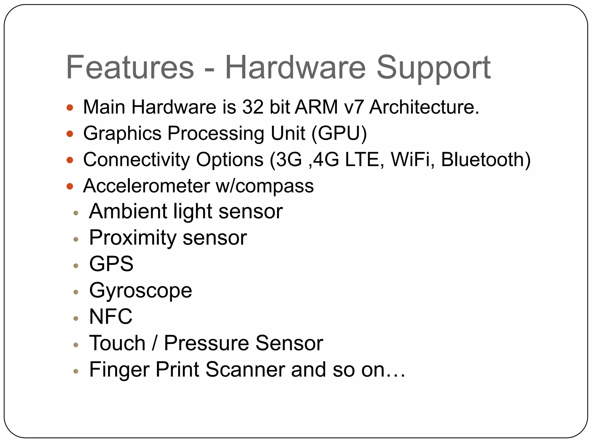 Features - Hardware Support
 Main Hardware is 32 bit ARM v7 Architecture.
 Graphics Processing Unit (GPU)

 Connectivity Options (3G ,4G LTE, WiFi, Bluetooth)
 Accelerometer w/compass

•
•
•
•
•
•
•

Ambient light sensor
Proximity sensor
GPS
Gyroscope
NFC
Touch / Pressure Sensor
Finger Print Scanner and so on…

 