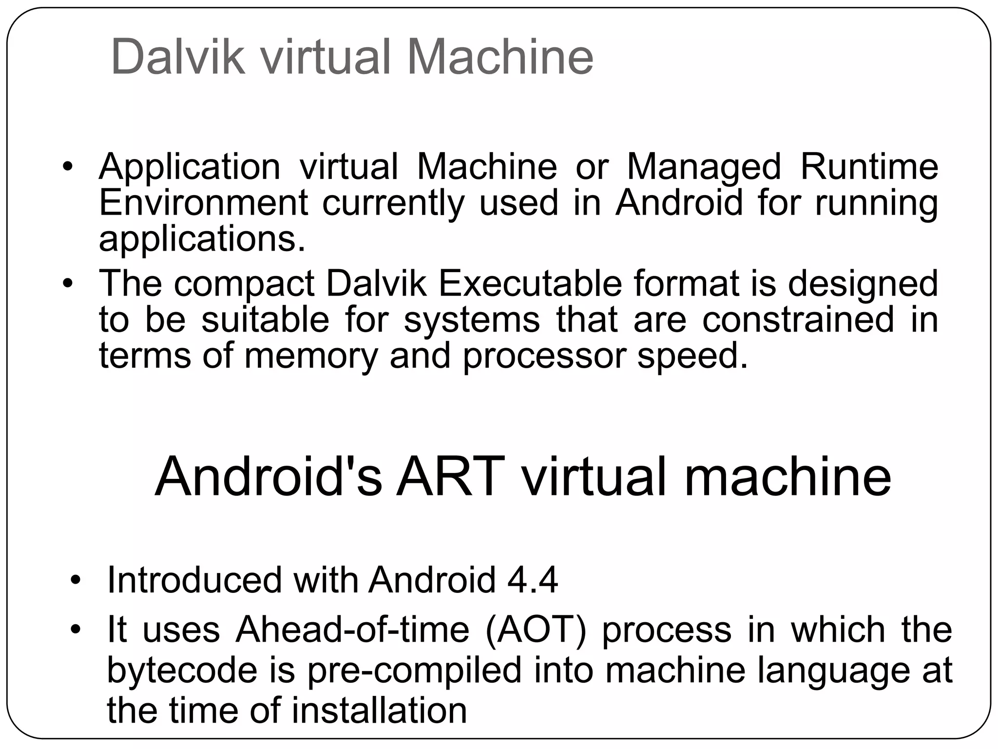 Dalvik virtual Machine
• Application virtual Machine or Managed Runtime
Environment currently used in Android for running
applications.
• The compact Dalvik Executable format is designed
to be suitable for systems that are constrained in
terms of memory and processor speed.

Android's ART virtual machine
• Introduced with Android 4.4
• It uses Ahead-of-time (AOT) process in which the
bytecode is pre-compiled into machine language at
the time of installation

 