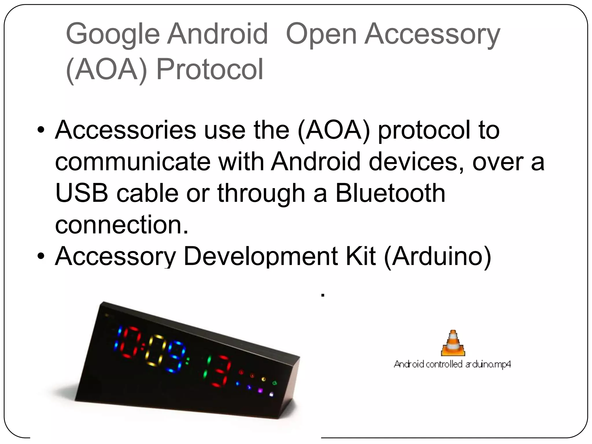 Google Android Open Accessory
(AOA) Protocol
• Accessories use the (AOA) protocol to
communicate with Android devices, over a
USB cable or through a Bluetooth
connection.
• Accessory Development Kit (Arduino)
• Arduino based boards.

 
