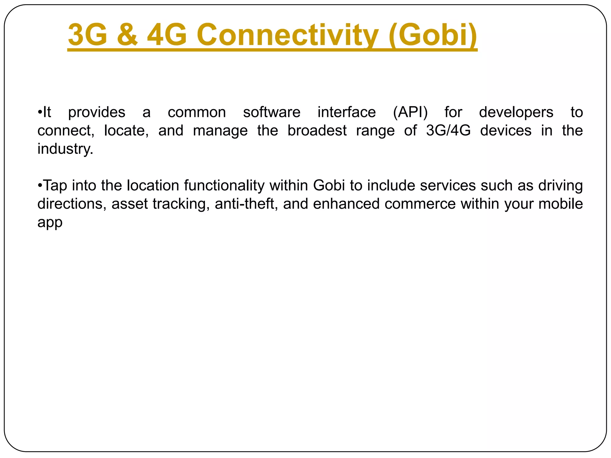 3G & 4G Connectivity (Gobi)
•It provides a common software interface (API) for developers to
connect, locate, and manage the broadest range of 3G/4G devices in the
industry.
•Tap into the location functionality within Gobi to include services such as driving
directions, asset tracking, anti-theft, and enhanced commerce within your mobile
app

 