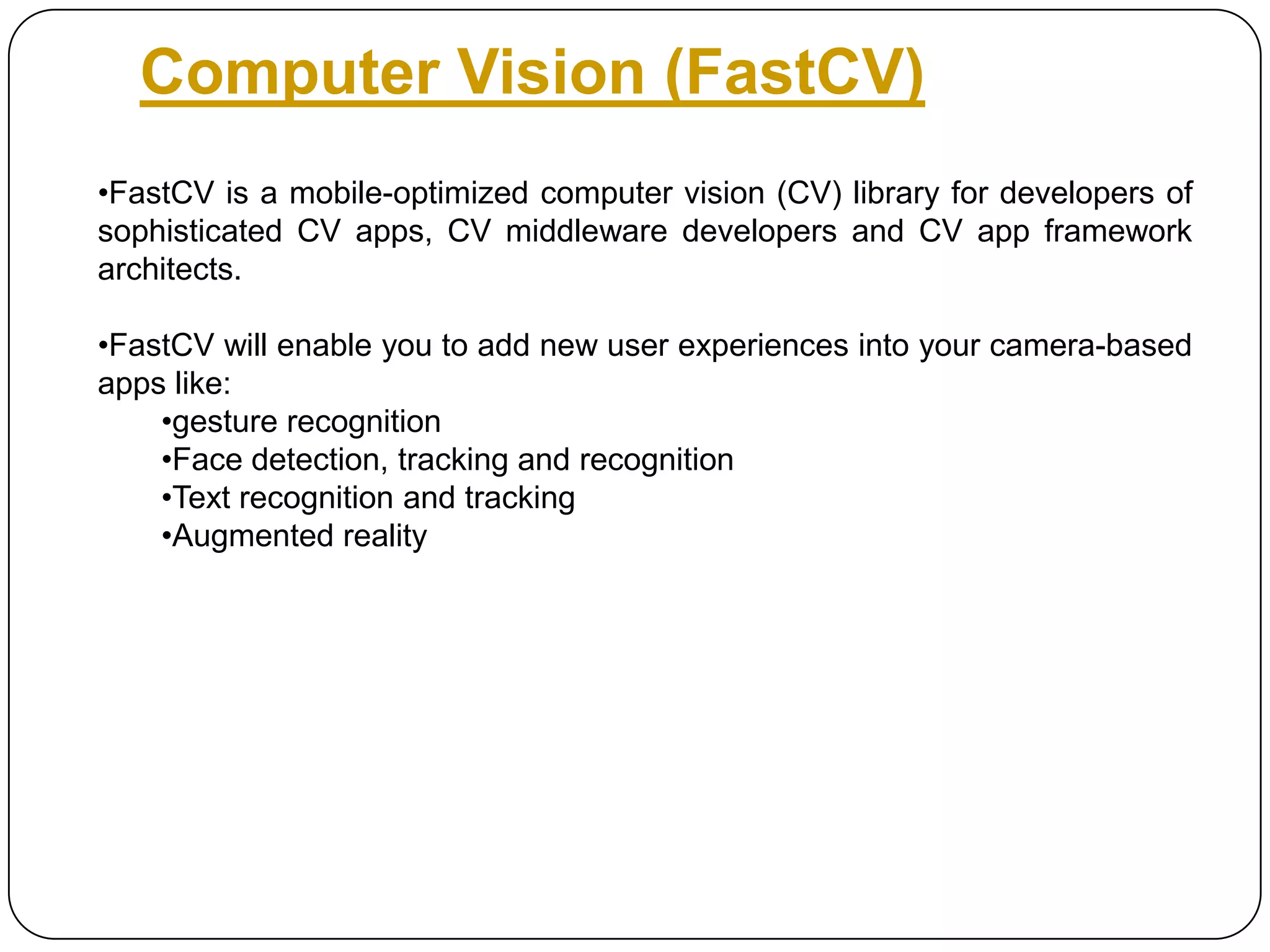 Computer Vision (FastCV)
•FastCV is a mobile-optimized computer vision (CV) library for developers of
sophisticated CV apps, CV middleware developers and CV app framework
architects.
•FastCV will enable you to add new user experiences into your camera-based
apps like:
•gesture recognition
•Face detection, tracking and recognition
•Text recognition and tracking
•Augmented reality

 