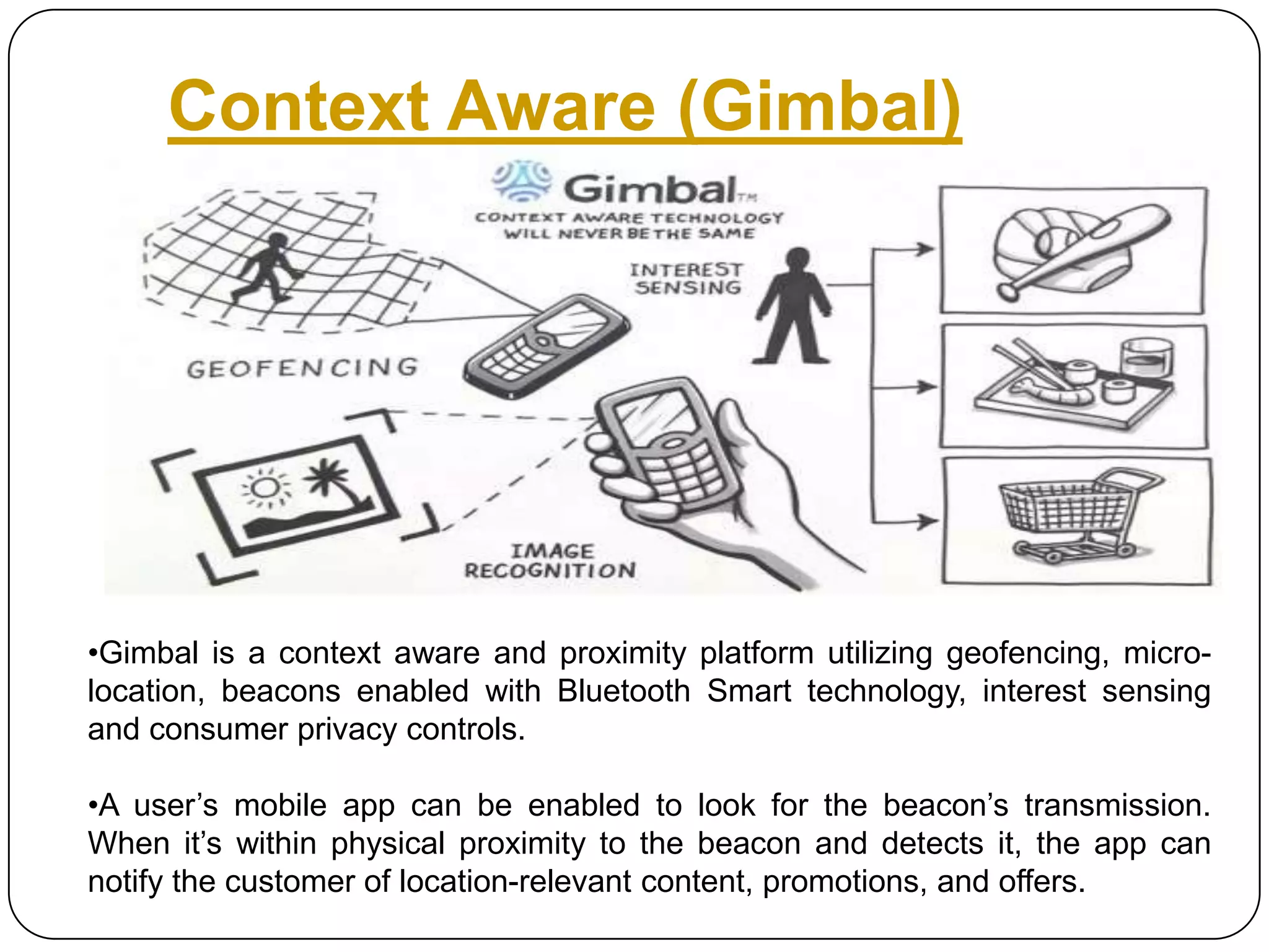 Context Aware (Gimbal)

•Gimbal is a context aware and proximity platform utilizing geofencing, microlocation, beacons enabled with Bluetooth Smart technology, interest sensing
and consumer privacy controls.
•A user’s mobile app can be enabled to look for the beacon’s transmission.
When it’s within physical proximity to the beacon and detects it, the app can
notify the customer of location-relevant content, promotions, and offers.

 