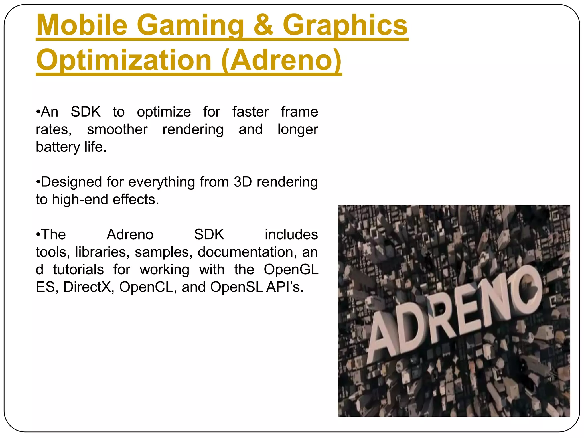 Mobile Gaming & Graphics
Optimization (Adreno)
•An SDK to optimize for faster frame
rates, smoother rendering and longer
battery life.
•Designed for everything from 3D rendering
to high-end effects.
•The
Adreno
SDK
includes
tools, libraries, samples, documentation, an
d tutorials for working with the OpenGL
ES, DirectX, OpenCL, and OpenSL API’s.

 