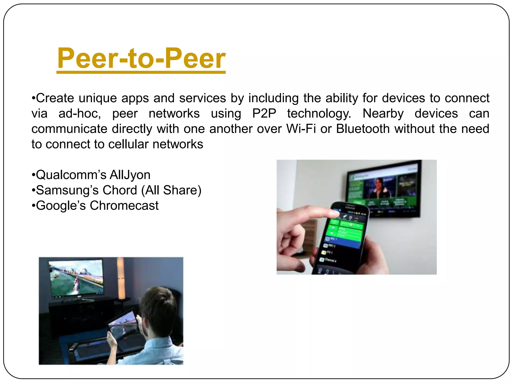 Peer-to-Peer
•Create unique apps and services by including the ability for devices to connect
via ad-hoc, peer networks using P2P technology. Nearby devices can
communicate directly with one another over Wi-Fi or Bluetooth without the need
to connect to cellular networks
•Qualcomm’s AllJyon
•Samsung’s Chord (All Share)
•Google’s Chromecast

 
