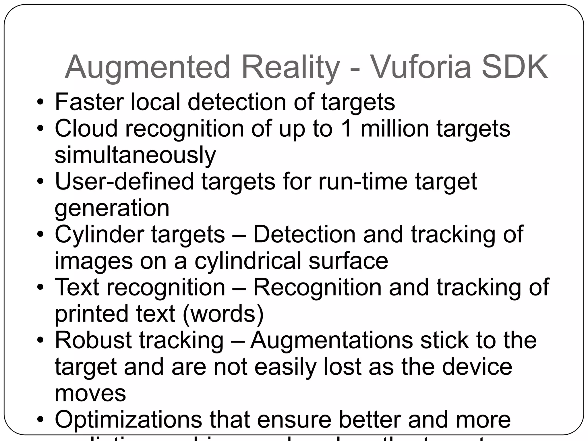 Augmented Reality - Vuforia SDK
• Faster local detection of targets
• Cloud recognition of up to 1 million targets
simultaneously
• User-defined targets for run-time target
generation
• Cylinder targets – Detection and tracking of
images on a cylindrical surface
• Text recognition – Recognition and tracking of
printed text (words)
• Robust tracking – Augmentations stick to the
target and are not easily lost as the device
moves
• Optimizations that ensure better and more

 