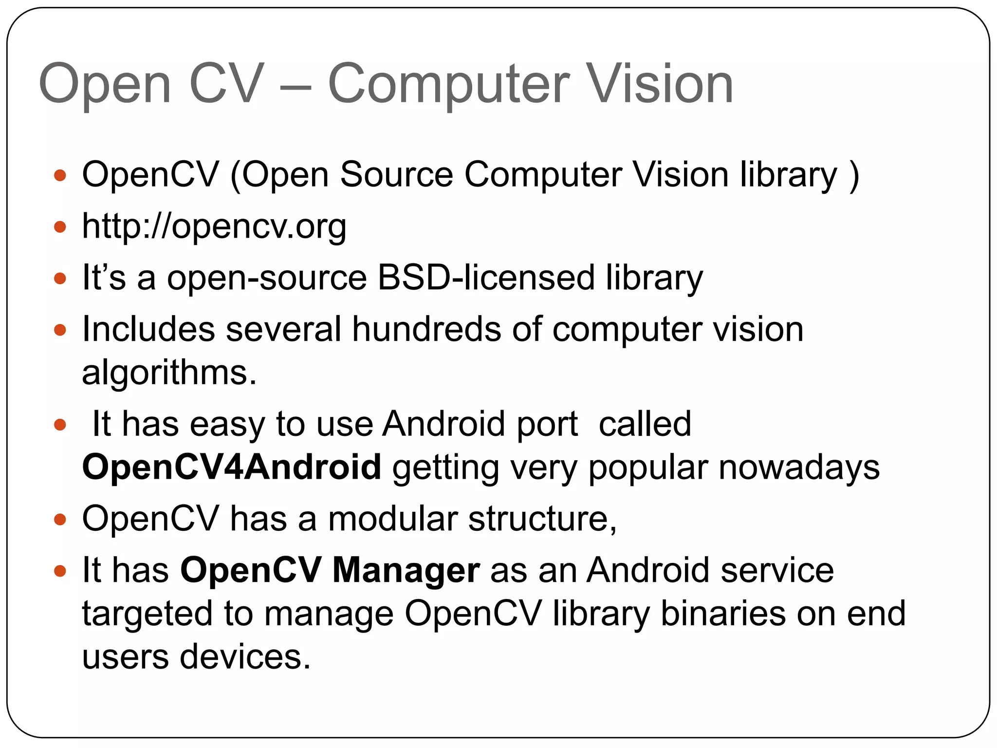 Open CV – Computer Vision
 OpenCV (Open Source Computer Vision library )
 http://opencv.org
 It’s a open-source BSD-licensed library
 Includes several hundreds of computer vision

algorithms.
 It has easy to use Android port called
OpenCV4Android getting very popular nowadays
 OpenCV has a modular structure,
 It has OpenCV Manager as an Android service
targeted to manage OpenCV library binaries on end
users devices.

 