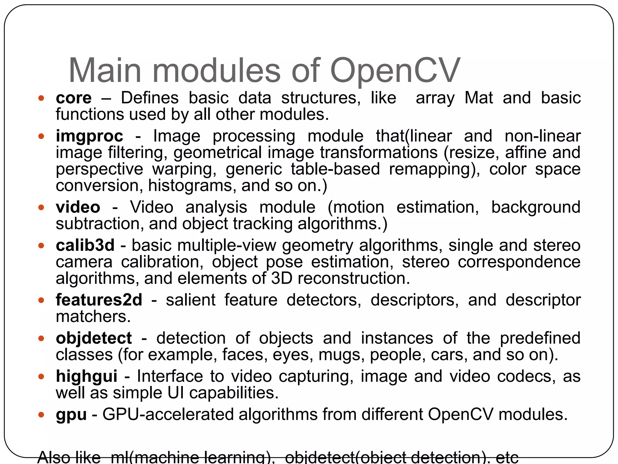 Main modules of OpenCV

 core – Defines basic data structures, like











array Mat and basic

functions used by all other modules.
imgproc - Image processing module that(linear and non-linear
image filtering, geometrical image transformations (resize, affine and
perspective warping, generic table-based remapping), color space
conversion, histograms, and so on.)
video - Video analysis module (motion estimation, background
subtraction, and object tracking algorithms.)
calib3d - basic multiple-view geometry algorithms, single and stereo
camera calibration, object pose estimation, stereo correspondence
algorithms, and elements of 3D reconstruction.
features2d - salient feature detectors, descriptors, and descriptor
matchers.
objdetect - detection of objects and instances of the predefined
classes (for example, faces, eyes, mugs, people, cars, and so on).
highgui - Interface to video capturing, image and video codecs, as
well as simple UI capabilities.
gpu - GPU-accelerated algorithms from different OpenCV modules.

Also like ml(machine learning), objdetect(object detection). etc

 