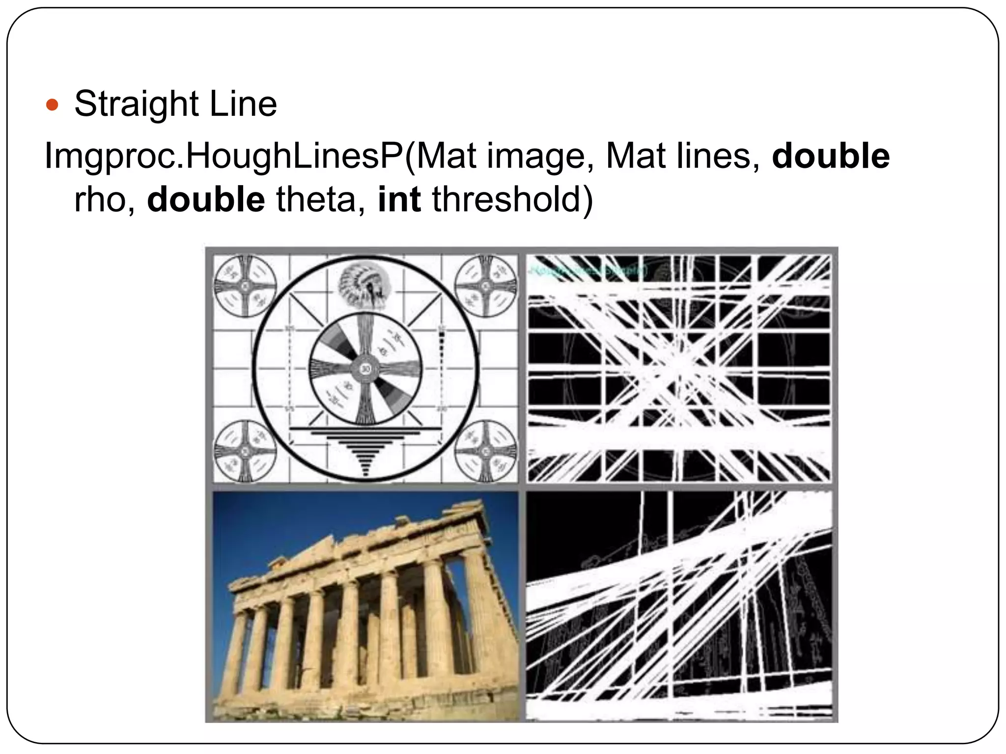  Straight Line

Imgproc.HoughLinesP(Mat image, Mat lines, double
rho, double theta, int threshold)

 