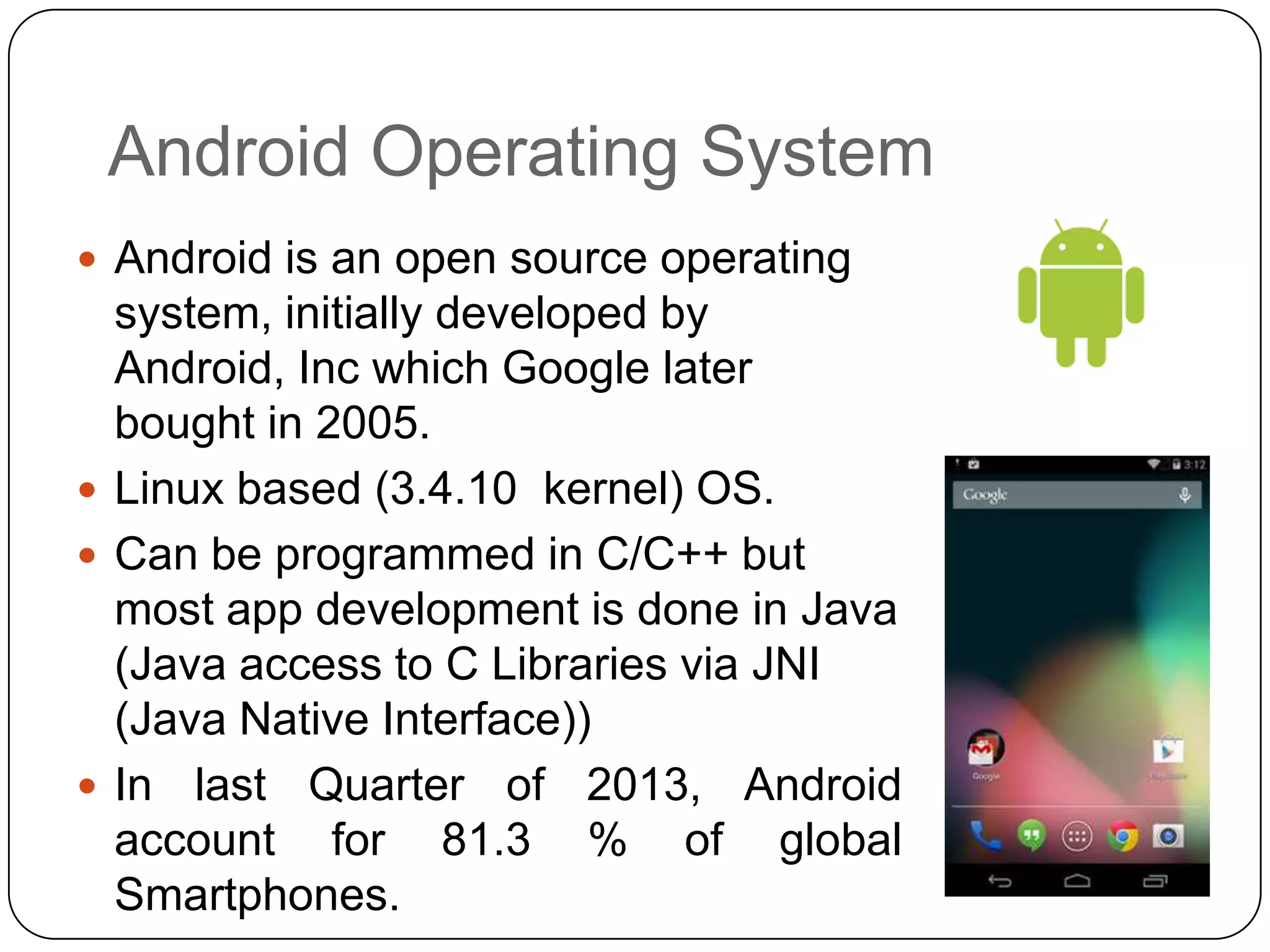 Android Operating System
 Android is an open source operating

system, initially developed by
Android, Inc which Google later
bought in 2005.
 Linux based (3.4.10 kernel) OS.
 Can be programmed in C/C++ but
most app development is done in Java
(Java access to C Libraries via JNI
(Java Native Interface))
 In last Quarter of 2013, Android
account for 81.3 % of global
Smartphones.

 