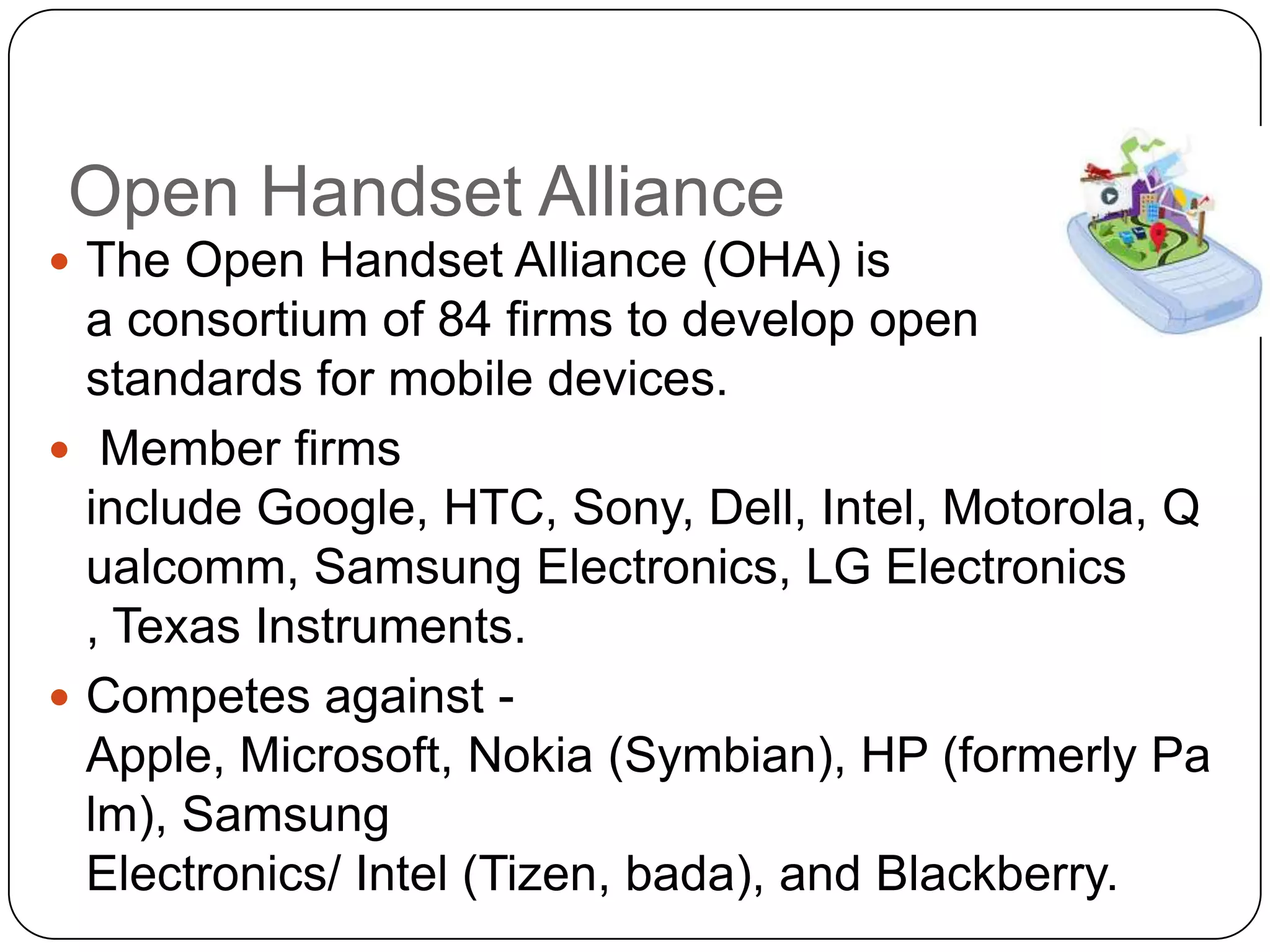 Open Handset Alliance
 The Open Handset Alliance (OHA) is

a consortium of 84 firms to develop open
standards for mobile devices.
 Member firms
include Google, HTC, Sony, Dell, Intel, Motorola, Q
ualcomm, Samsung Electronics, LG Electronics
, Texas Instruments.
 Competes against Apple, Microsoft, Nokia (Symbian), HP (formerly Pa
lm), Samsung
Electronics/ Intel (Tizen, bada), and Blackberry.

 